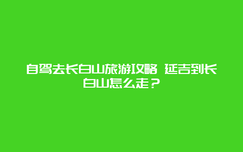 自驾去长白山旅游攻略 延吉到长白山怎么走？