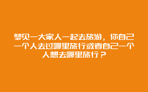 梦见一大家人一起去旅游，你自己一个人去过哪里旅行或者自己一个人想去哪里旅行？