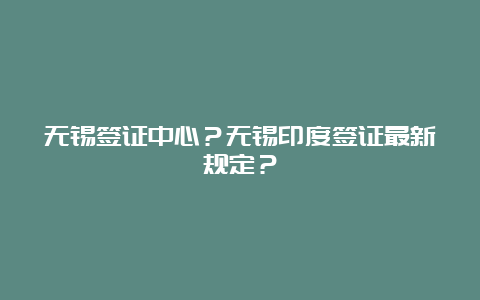 无锡签证中心？无锡印度签证最新规定？