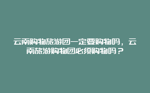 云南购物旅游团一定要购物吗，云南旅游购物团必须购物吗？