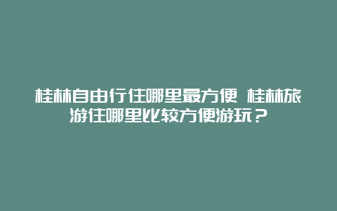 桂林自由行住哪里最方便 桂林旅游住哪里比较方便游玩？