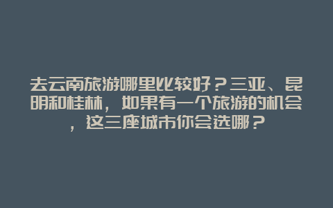 去云南旅游哪里比较好？三亚、昆明和桂林，如果有一个旅游的机会，这三座城市你会选哪？