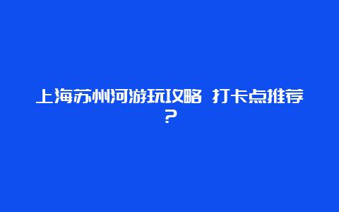 上海苏州河游玩攻略 打卡点推荐？