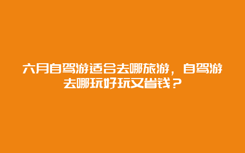 六月自驾游适合去哪旅游，自驾游去哪玩好玩又省钱？