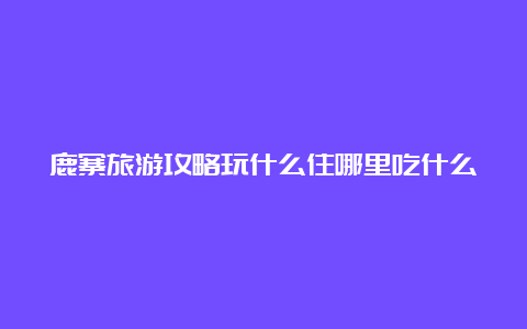 鹿寨旅游攻略玩什么住哪里吃什么