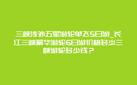 三峡涉外五星游轮单飞5日游_长江三峡豪华游轮6日游价格多少三峡游轮多少钱？