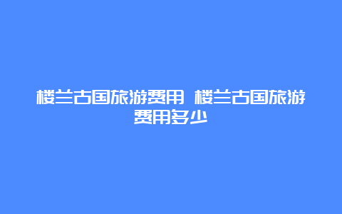 楼兰古国旅游费用 楼兰古国旅游费用多少