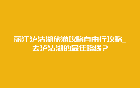 丽江泸沽湖旅游攻略自由行攻略_去泸沽湖的最佳路线？