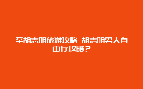 至胡志明旅游攻略 胡志明男人自由行攻略？