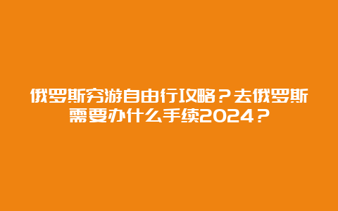 俄罗斯穷游自由行攻略？去俄罗斯需要办什么手续2024？