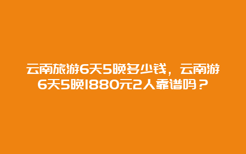 云南旅游6天5晚多少钱，云南游6天5晚1880元2人靠谱吗？