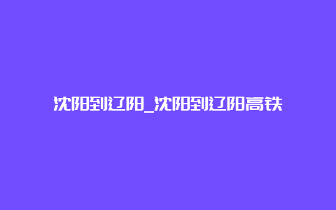 沈阳到辽阳_沈阳到辽阳高铁