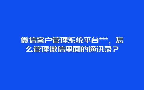 微信客户管理系统平台***，怎么管理微信里面的通讯录？