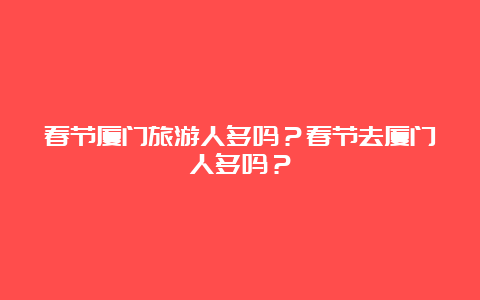 春节厦门旅游人多吗？春节去厦门人多吗？