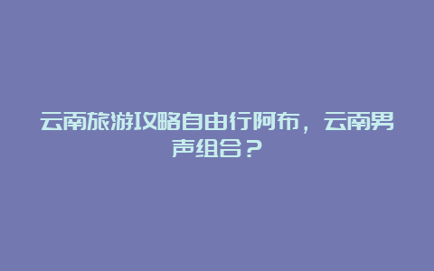 云南旅游攻略自由行阿布，云南男声组合？