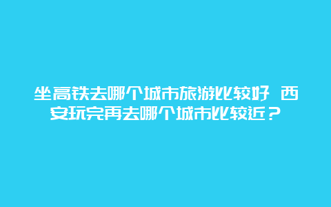 坐高铁去哪个城市旅游比较好 西安玩完再去哪个城市比较近？