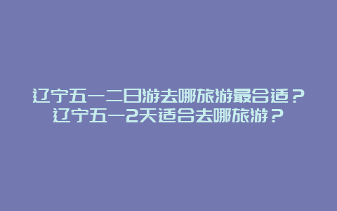 辽宁五一二日游去哪旅游最合适？辽宁五一2天适合去哪旅游？