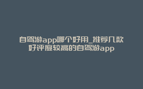 自驾游app哪个好用_推荐几款好评度较高的自驾游app