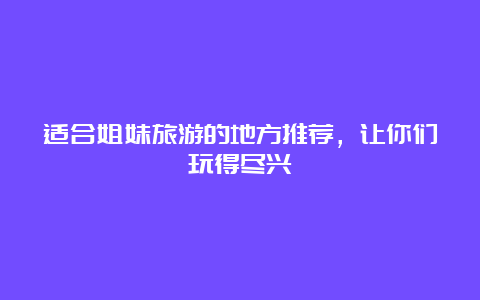 适合姐妹旅游的地方推荐，让你们玩得尽兴