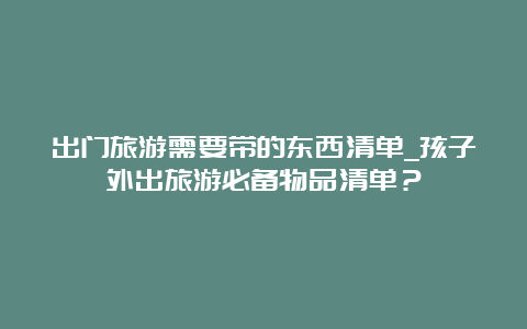 出门旅游需要带的东西清单_孩子外出旅游必备物品清单？