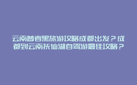 云南普者黑旅游攻略成都出发？成都到云南抚仙湖自驾游最佳攻略？