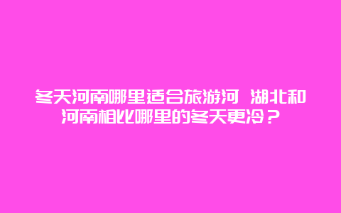 冬天河南哪里适合旅游河 湖北和河南相比哪里的冬天更冷？