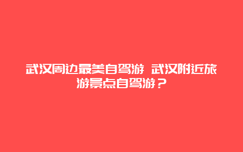 武汉周边最美自驾游 武汉附近旅游景点自驾游？