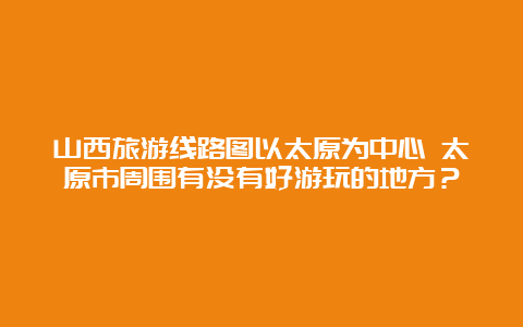 山西旅游线路图以太原为中心 太原市周围有没有好游玩的地方？