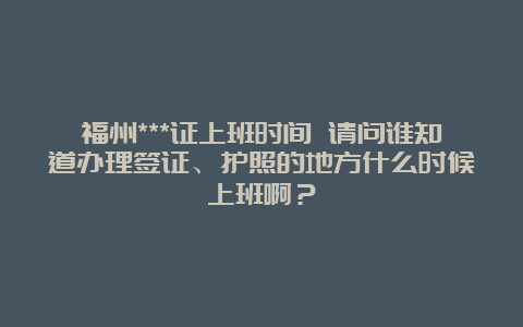 福州***证上班时间 请问谁知道办理签证、护照的地方什么时候上班啊？