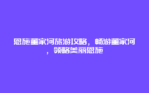 恩施董家河旅游攻略，畅游董家河，领略美丽恩施