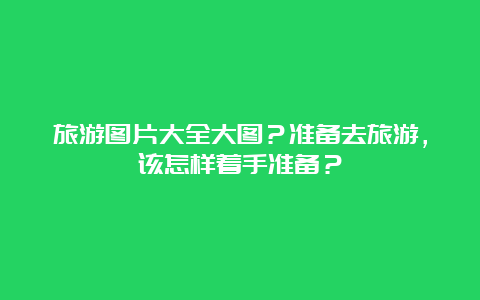 旅游图片大全大图？准备去旅游，该怎样着手准备？