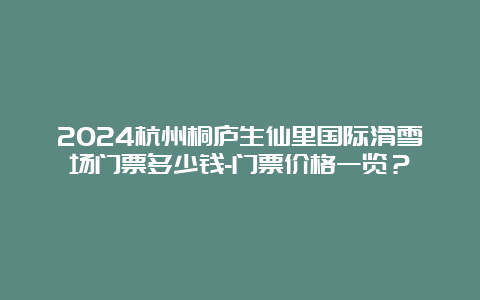 2024杭州桐庐生仙里国际滑雪场门票多少钱-门票价格一览？