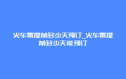 火车票提前多少天预订_火车票提前多少天能预订