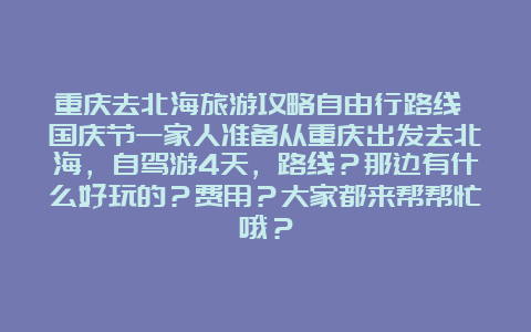 重庆去北海旅游攻略自由行路线 国庆节一家人准备从重庆出发去北海，自驾游4天，路线？那边有什么好玩的？费用？大家都来帮帮忙哦？