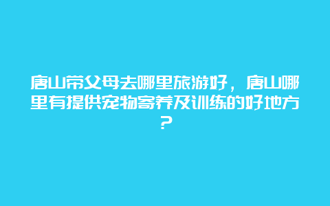 唐山带父母去哪里旅游好，唐山哪里有提供宠物寄养及训练的好地方？