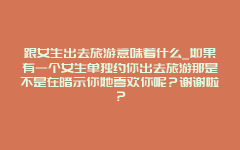 跟女生出去旅游意味着什么_如果有一个女生单独约你出去旅游那是不是在暗示你她喜欢你呢？谢谢啦？