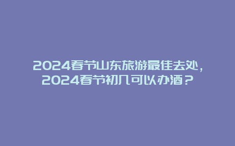 2024春节山东旅游最佳去处，2024春节初几可以办酒？