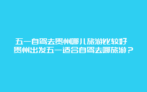 五一自驾去贵州哪儿旅游比较好 贵州出发五一适合自驾去哪旅游？