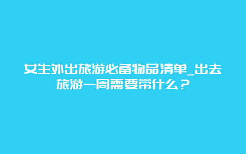 女生外出旅游必备物品清单_出去旅游一周需要带什么？