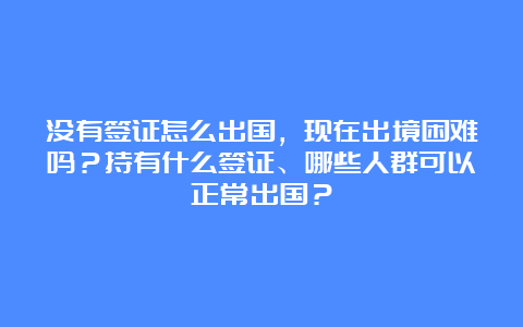 没有签证怎么出国，现在出境困难吗？持有什么签证、哪些人群可以正常出国？