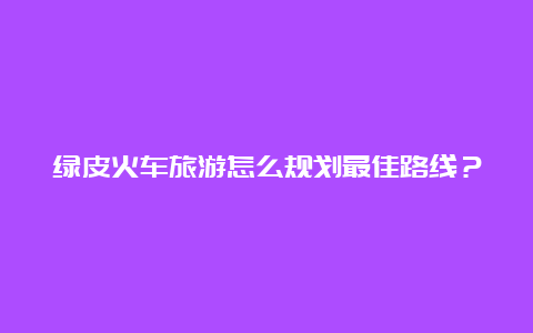 绿皮火车旅游怎么规划最佳路线？