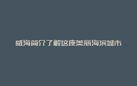 威海简介了解这座美丽海滨城市