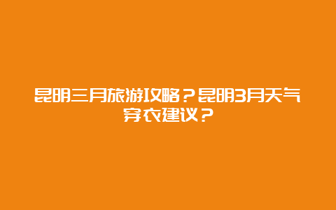 昆明三月旅游攻略？昆明3月天气穿衣建议？