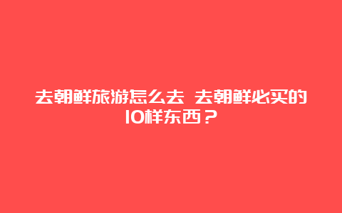 去朝鲜旅游怎么去 去朝鲜必买的10样东西？