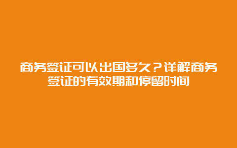 商务签证可以出国多久？详解商务签证的有效期和停留时间