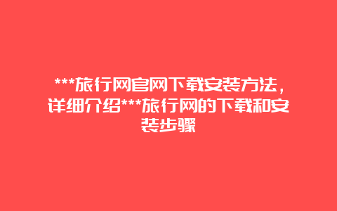 ***旅行网官网下载安装方法，详细介绍***旅行网的下载和安装步骤