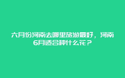 六月份河南去哪里旅游最好，河南6月适合种什么花？