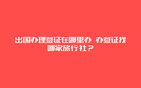 出国办理签证在哪里办 办签证找哪家旅行社？