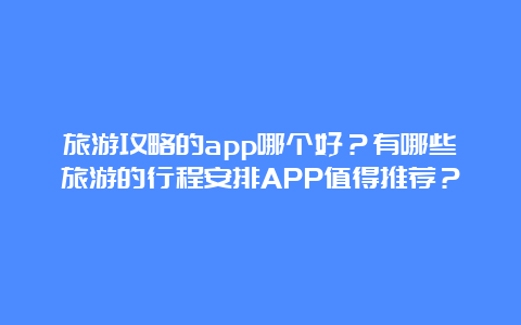 旅游攻略的app哪个好？有哪些旅游的行程安排APP值得推荐？