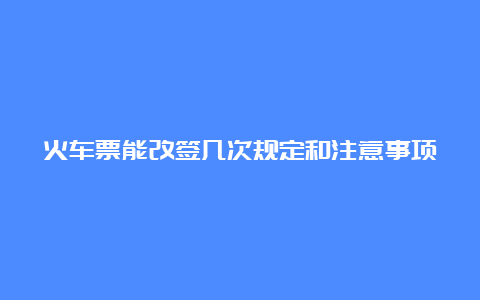 火车票能改签几次规定和注意事项